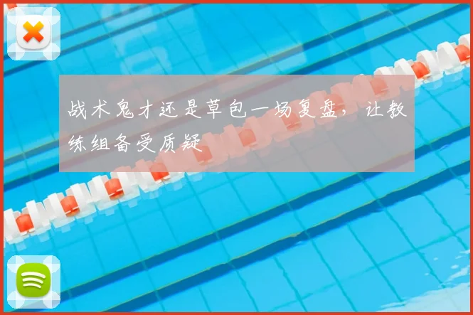 战术鬼才还是草包一场复盘，让教练组备受质疑