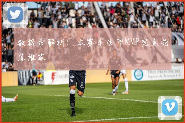数据帝解析：本赛季法甲MVP究竟花落谁家