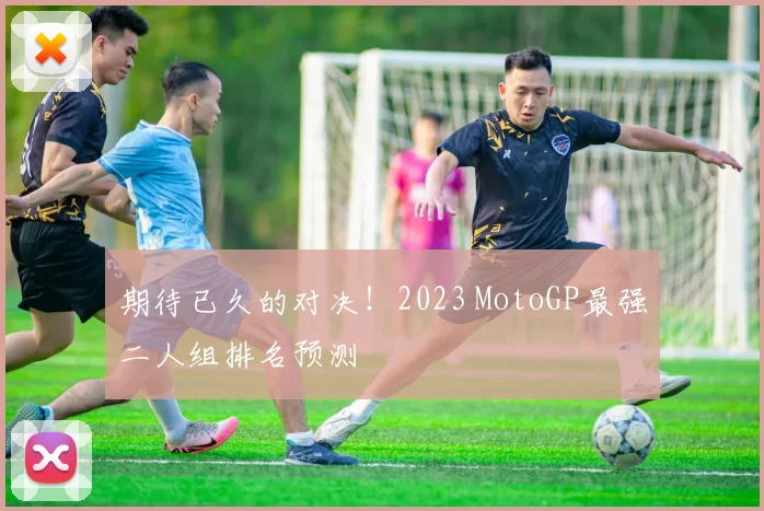 期待已久的对决！2023 MotoGP最强二人组排名预测