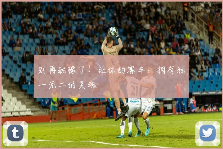 别再犹豫了！让你的赛车，拥有独一无二的灵魂