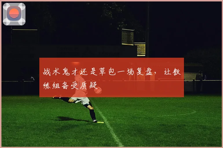 战术鬼才还是草包一场复盘，让教练组备受质疑